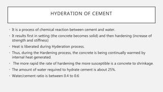 HYDERATION OF CEMENT
• It is a process of chemical reaction between cement and water.
• It results first in setting (the concrete becomes solid) and then hardening (increase of
strength and stiffness)
• Heat is liberated during Hyderation process.
• Thus, during the Hardening process, the concrete is being continually warmed by
internal heat generated.
• The more rapid the rate of hardening the more susceptible is a concrete to shrinkage.
• The amount of water required to hydrate cement is about 25%.
• Water/cement ratio is between 0.4 to 0.6
 