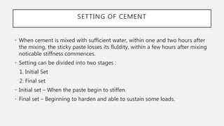 SETTING OF CEMENT
• When cement is mixed with sufficient water, within one and two hours after
the mixing, the sticky paste losses its fluIdity, within a few hours after mixing
noticable stiffness commences.
• Setting can be divided into two stages :
1. Initial Set
2. Final set
• Initial set – When the paste begin to stiffen.
• Final set – Beginning to harden and able to sustain some loads.
 