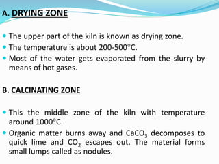 A. DRYING ZONE
 The upper part of the kiln is known as drying zone.
 The temperature is about 200-500°C.
 Most of the water gets evaporated from the slurry by
means of hot gases.
B. CALCINATING ZONE
 This the middle zone of the kiln with temperature
around 1000°C.
 Organic matter burns away and CaCO3 decomposes to
quick lime and CO2 escapes out. The material forms
small lumps called as nodules.
 
