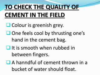 TO CHECK THE QUALITY OF
CEMENT IN THE FIELD
 Colour is greenish grey.
 One feels cool by thrusting one’s
hand in the cement bag.
 It is smooth when rubbed in
between fingers.
 A hanndful of cement thrown in a
bucket of water should float.
 