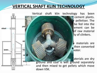 VERTICAL SHAFT KLIN TECHNOLOGY
Vertical shaft klin technology has been
successfully employed by mini cement plants.
The VSK have pan noduliser or pelletiser. The
uniform pellets so formed can be fed into the
vertical shaft Klin and the cement can be
produced. Proper proportions of raw material
must be taken to get good quality of clinkers.
 Black Metal Process : Raw materials are
ground along with coal and then converted
into pellets with about 15% water.
 Fuel Slurry Process: Raw materials are dry
ground and coal is wet ground separately
and then mixed to get pellets which move
down VSK.
 