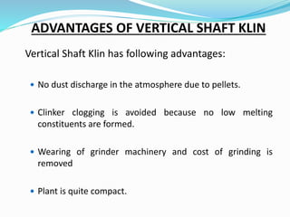 ADVANTAGES OF VERTICAL SHAFT KLIN
Vertical Shaft Klin has following advantages:
 No dust discharge in the atmosphere due to pellets.
 Clinker clogging is avoided because no low melting
constituents are formed.
 Wearing of grinder machinery and cost of grinding is
removed
 Plant is quite compact.
 