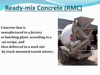 Ready-mix Concrete (RMC)
Concrete that is
manufactured in a factory
or batching plant, according to a
set recipe, and
then delivered to a work site
,by truck mounted transit mixers .
 