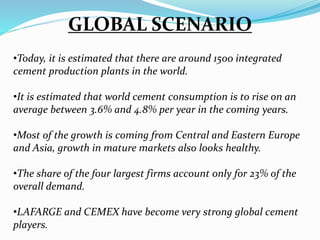 GLOBAL SCENARIO
•Today, it is estimated that there are around 1500 integrated
cement production plants in the world.
•It is estimated that world cement consumption is to rise on an
average between 3.6% and 4.8% per year in the coming years.
•Most of the growth is coming from Central and Eastern Europe
and Asia, growth in mature markets also looks healthy.
•The share of the four largest firms account only for 23% of the
overall demand.
•LAFARGE and CEMEX have become very strong global cement
players.
 