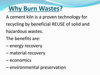 Why Burn Wastes?
A cement kiln is a proven technology for
recycling by beneficial REUSE of solid and
hazardous wastes.
The benefits are:
– energy recovery
– material recovery
– economics
– environmental preservation
 
