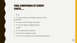 FINAL COMPOUNDS OF CEMENT
CONTD…….
 C3A
 It is fast reacting with large amount of heat
generation.
 It causes initial setting of cement.
 It is weak against sulphate attack.
 C4AF
 It is comparatively inactive.
 It has poor cementing value.
 It is slow in reaction with small heat generation.
 