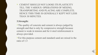  CEMENT SHOULD NOT LOOSE ITS PLASTICITY
TILL THE VARIOUS OPERATIONS OF MIXING,
TRANSPORTING AND PLACING ARE COMPLETE.
HENCE THIS TIME IS GENERALLY KEPT NOT LESS
THAN 30 MINUTES.
3.Strength:
The quality of concrete and cement is always judged by
strength and that is only by compressive strength because
cement is weak in tension and for it steel reinforcement is
always provided.
For this purpose cement and standard sand are mixed in the
ratio of 1:3
 