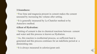 3.Soundness:
Free lime and magnesia present in cement makes the cement
unsound by increasing the volume after setting.
It is generally measured by Le-Chatelier method or by
Autoclave method.
4.Heat of Hydration:
Setting of cement is due to chemical reactions between cement
and water and this process is known as Hydration.
As, this reaction is exothermal process, so sufficient heat is
generated and this process continues for an indefinite period at a
diminishing rate.
It is always measured in calories/gram unit.
 