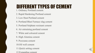 DIFFERENT TYPES OF CEMENT
1. Ordinary Portland cement.
2. Rapid Hardening Portland cement
3. Low Heat Portland cement
4. Portland Blast Furnace slag cement
5. Portland Sulphate resistant cement
6. Air entraining portland cement
7. White and coloured cement
8. High Alumina cement
9. Pozzoana cement
10.Oil well cement
11.Quick setting cement
12.Expanding cement
 