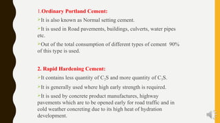 1.Ordinary Portland Cement:
It is also known as Normal setting cement.
It is used in Road pavements, buildings, culverts, water pipes
etc.
Out of the total consumption of different types of cement 90%
of this type is used.
2. Rapid Hardening Cement:
It contains less quantity of C2S and more quantity of C3S.
It is generally used where high early strength is required.
It is used by concrete product manufactures, highway
pavements which are to be opened early for road traffic and in
cold weather concreting due to its high heat of hydration
development.
 
