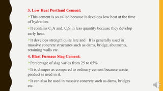 3. Low Heat Portland Cement:
This cement is so called because it develops low heat at the time
of hydration.
It contains C3A and; C3S in less quantity because they develop
early heat.
It develops strength quite late and It is generally used in
massive concrete structures such as dams, bridge, abutments,
retaining walls etc.
4. Blast Furnace Slag Cement:
Percentage of slag varies from 25 to 65%.
It is cheaper as compared to ordinary cement because waste
product is used in it.
It can also be used in massive concrete such as dams, bridges
etc.
 