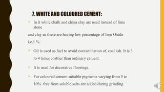 7. WHITE AND COLOURED CEMENT:
 In it white chalk and china clay are used instead of lime
stone
and clay as these are having low percentage of Iron Oxide
i.e.1 %.
 Oil is used as fuel to avoid contamination o£ coal ash. It is 3
to 4 times costlier than ordinary cement.
 It is used for decorative floorings.
 For coloured cement suitable pigments varying from 5 to
10% free from soluble salts are added during grinding.
 
