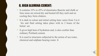 8. HIGH ALUMINA CEMENT:
 It contains 35% to 45% of aluminates Bauxite and chalk or
lime stone are mixed dry and heated till they melt and on
cooling they form clinkers.
 It is dark in colour and initial setting time varies from 3 to 6
hrs and final setting takes place with in 2 hours of the
Initial set.
 It gives high heat of hydration and, is also costlier than
ordinary Portland cement.
 It is used in structures subjected to the action of sea water,
chemical and sulphate bearing water. It
 