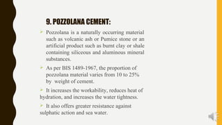 9. POZZOLANA CEMENT:
 Pozzolana is a naturally occurring material
such as volcanic ash or Pumice stone or an
artificial product such as burnt clay or shale
containing siliceous and aluminous mineral
substances.
 As per BIS 1489-1967, the proportion of
pozzolana material varies from 10 to 25%
by weight of cement.
 It increases the workability, reduces heat of
hydration, and increases the water tightness.
 It also offers greater resistance against
sulphatic action and sea water.
 