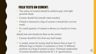 FIELD TESTS ON CEMENT:
 The colour of cement should be uniform gray with light
greenish shade.
 Cement should feel smooth when touched.
 If hand is inserted in a bag of cement it should feel cool not
warm.
 If a small quantity of cement is thrown in a bucket of water,
it
should sink and should not float on the surface.
 Cement should be free from any hard lumps
 A sample meant for testing shall be drawn from at least 12
different bags or barrels or containers or from 12 different
positions in a heap if cement is loose. Chemical composition
of cement should be checked for B. I. S. specifications.
 