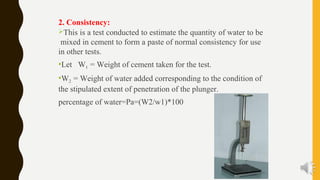 2. Consistency:
This is a test conducted to estimate the quantity of water to be
mixed in cement to form a paste of normal consistency for use
in other tests.
Let W1 = Weight of cement taken for the test.
W2 = Weight of water added corresponding to the condition of
the stipulated extent of penetration of the plunger.
percentage of water=Pa=(W2/w1)*100
 