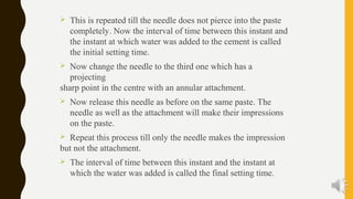  This is repeated till the needle does not pierce into the paste
completely. Now the interval of time between this instant and
the instant at which water was added to the cement is called
the initial setting time.
 Now change the needle to the third one which has a
projecting
sharp point in the centre with an annular attachment.
 Now release this needle as before on the same paste. The
needle as well as the attachment will make their impressions
on the paste.
 Repeat this process till only the needle makes the impression
but not the attachment.
 The interval of time between this instant and the instant at
which the water was added is called the final setting time.
 