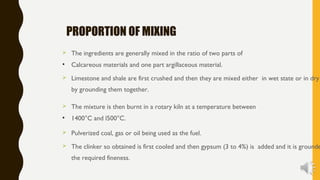 PROPORTION OF MIXING
 The ingredients are generally mixed in the ratio of two parts of
• Calcareous materials and one part argillaceous material.
 Limestone and shale are first crushed and then they are mixed either in wet state or in dry
by grounding them together.
 The mixture is then burnt in a rotary kiln at a temperature between
• 1400°C and l500°C.
 Pulverized coal, gas or oil being used as the fuel.
 The clinker so obtained is first cooled and then gypsum (3 to 4%) is added and it is grounde
the required fineness.
 