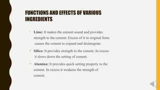 FUNCTIONS AND EFFECTS OF VARIOUS
INGREDIENTS
 Lime: It makes the cement sound and provides
strength to the cement. Excess of it in original form
causes the cement to expand and disintegrate.
 Silica: It provides strength to the cement. In excess
it slows down the setting of cement.
 Alumina: It provides quick setting property to the
cement. In excess it weakens the strength of
cement.
 