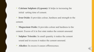  Calcium Sulphate (Gypsum): It helps in increasing the
initial setting time of cement.
 Iron Oxide: It provides colour, hardness and strength to the
cement.
 Magnesium Oxide: It provides colour and hardness to the
cement. Excess of it in free state makes the cement unsound.
 Sulphur Trioxide: In small quantity it makes the cement
sound and in excess it makes the cement unsound.
 Alkalies: In excess it causes efflorescence.
 