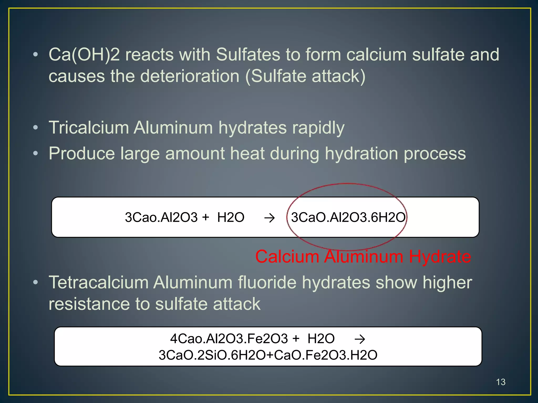 • Ca(OH)2 reacts with Sulfates to form calcium sulfate and
causes the deterioration (Sulfate attack)
• Tricalcium Aluminum hydrates rapidly
• Produce large amount heat during hydration process
Calcium Aluminum Hydrate
• Tetracalcium Aluminum fluoride hydrates show higher
resistance to sulfate attack
13
3Cao.Al2O3 + H2O → 3CaO.Al2O3.6H2O
4Cao.Al2O3.Fe2O3 + H2O →
3CaO.2SiO.6H2O+CaO.Fe2O3.H2O
 