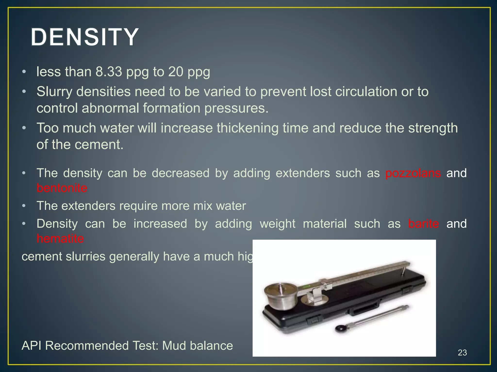 23
• less than 8.33 ppg to 20 ppg
• Slurry densities need to be varied to prevent lost circulation or to
control abnormal formation pressures.
• Too much water will increase thickening time and reduce the strength
of the cement.
• The density can be decreased by adding extenders such as pozzolans and
bentonite
• The extenders require more mix water
• Density can be increased by adding weight material such as barite and
hematite
cement slurries generally have a much higher density than the drilling fluid
API Recommended Test: Mud balance
 