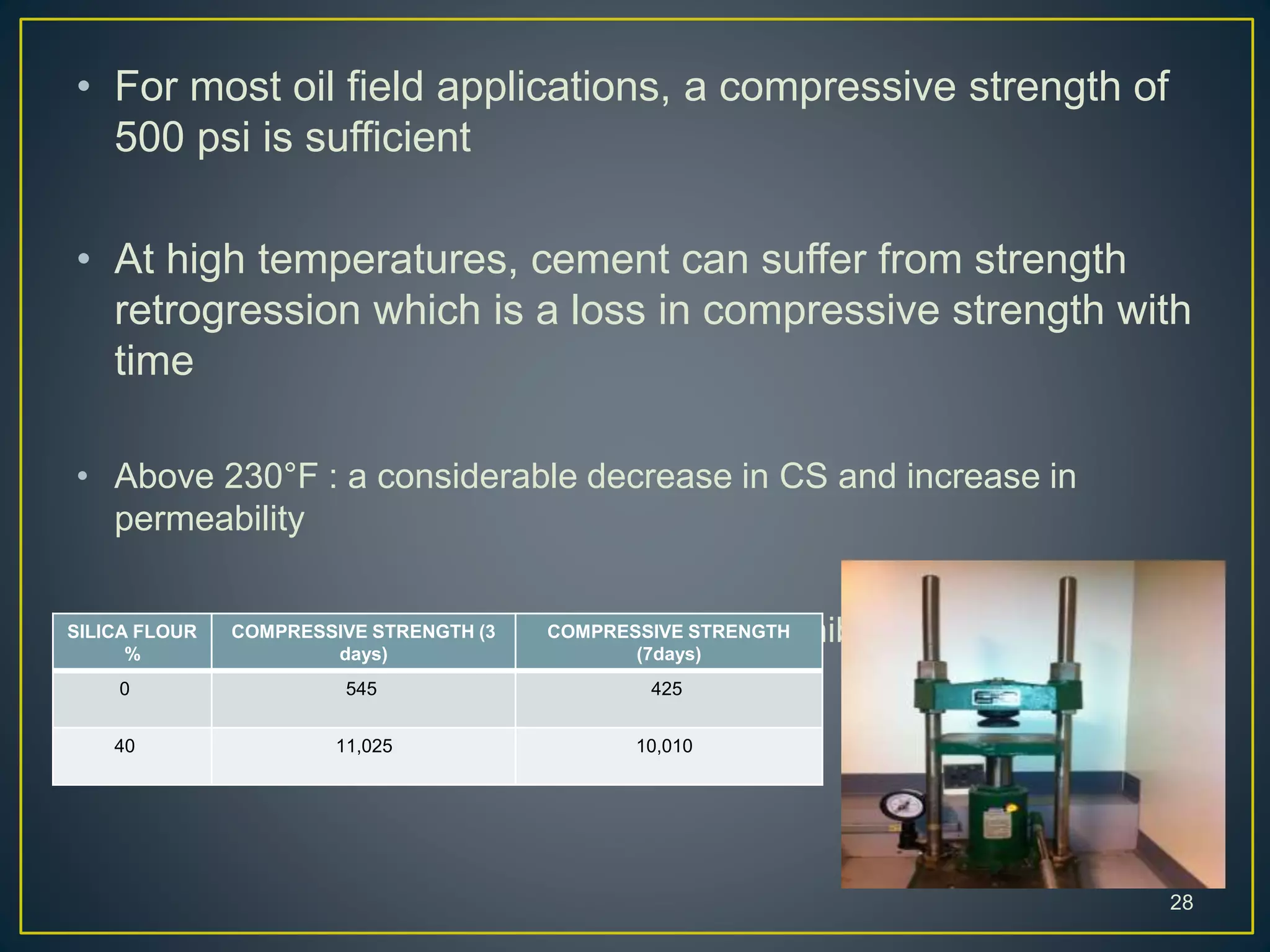 • For most oil field applications, a compressive strength of
500 psi is sufficient
• At high temperatures, cement can suffer from strength
retrogression which is a loss in compressive strength with
time
• Above 230°F : a considerable decrease in CS and increase in
permeability
• Addition of 35 to 40 percent silica flour will inhibit strength
retrogression
28
SILICA FLOUR
%
COMPRESSIVE STRENGTH (3
days)
COMPRESSIVE STRENGTH
(7days)
0 545 425
40 11,025 10,010
 