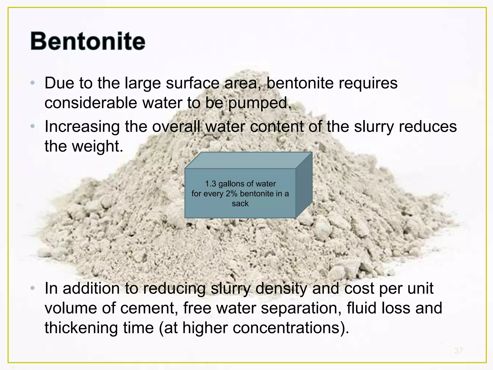 • Due to the large surface area, bentonite requires
considerable water to be pumped.
• Increasing the overall water content of the slurry reduces
the weight.
• In addition to reducing slurry density and cost per unit
volume of cement, free water separation, fluid loss and
thickening time (at higher concentrations).
37
1.3 gallons of water
for every 2% bentonite in a
sack
 