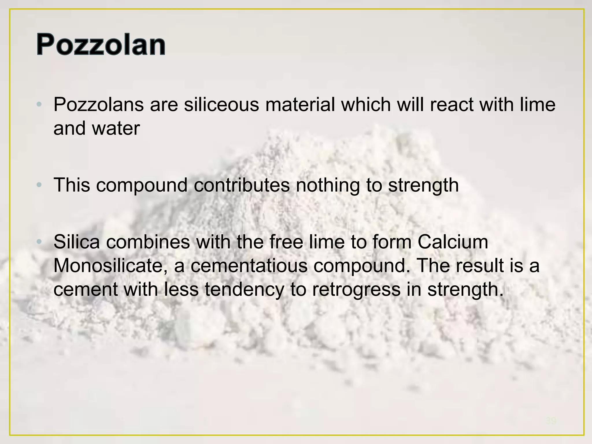 • Pozzolans are siliceous material which will react with lime
and water
• This compound contributes nothing to strength
• Silica combines with the free lime to form Calcium
Monosilicate, a cementatious compound. The result is a
cement with less tendency to retrogress in strength.
39
 