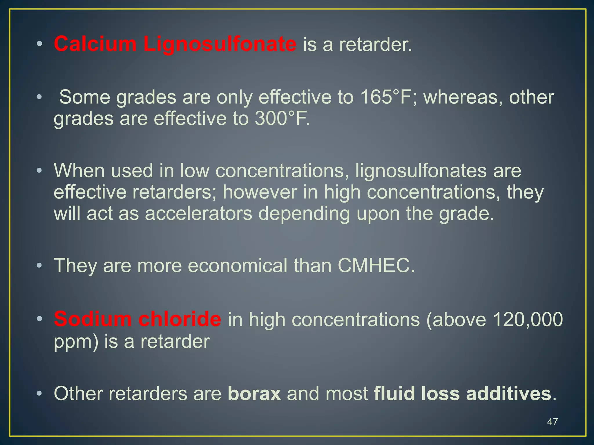 • Calcium Lignosulfonate is a retarder.
• Some grades are only effective to 165°F; whereas, other
grades are effective to 300°F.
• When used in low concentrations, lignosulfonates are
effective retarders; however in high concentrations, they
will act as accelerators depending upon the grade.
• They are more economical than CMHEC.
• Sodium chloride in high concentrations (above 120,000
ppm) is a retarder
• Other retarders are borax and most fluid loss additives.
47
 