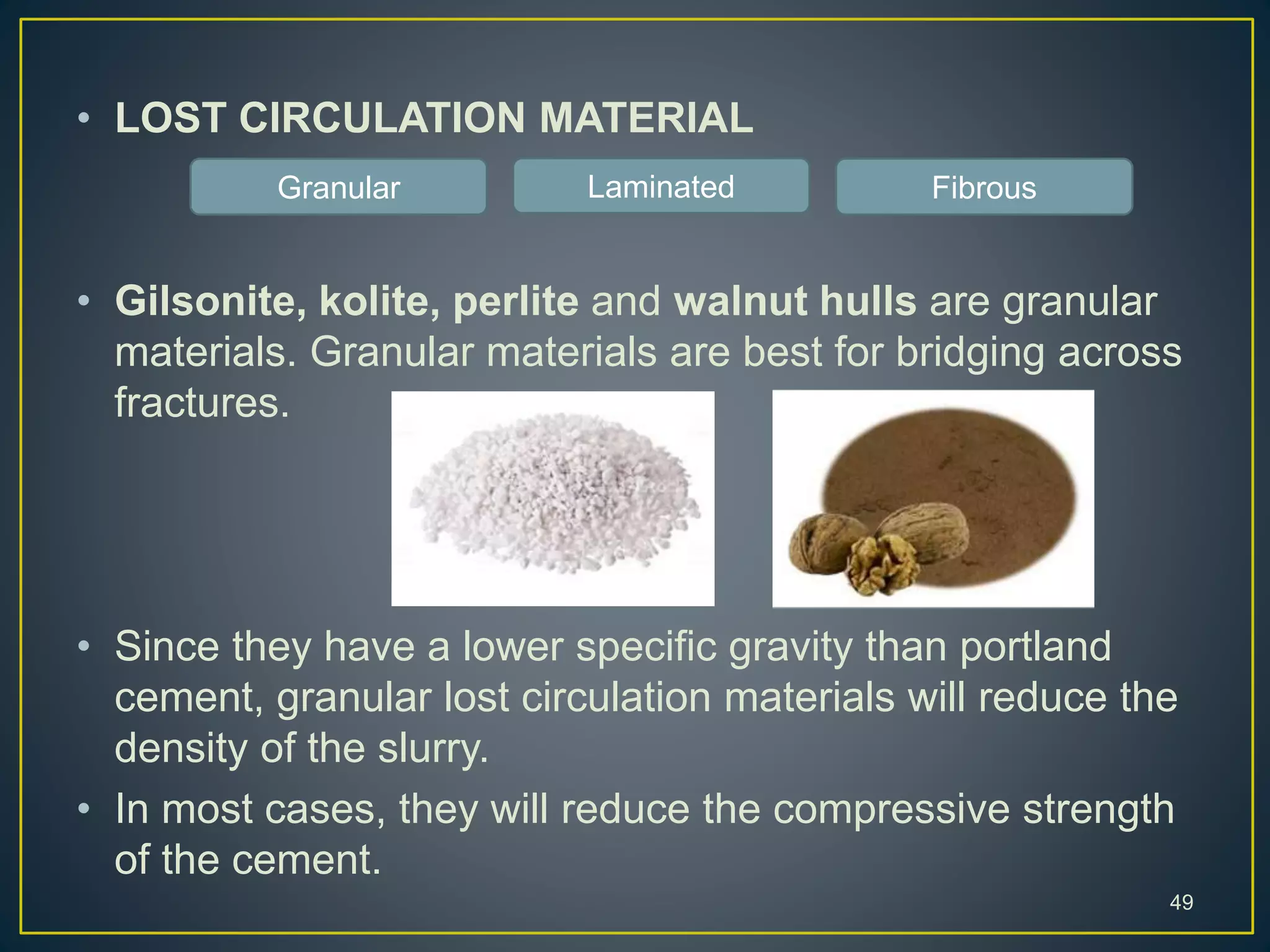 • LOST CIRCULATION MATERIAL
• Gilsonite, kolite, perlite and walnut hulls are granular
materials. Granular materials are best for bridging across
fractures.
• Since they have a lower specific gravity than portland
cement, granular lost circulation materials will reduce the
density of the slurry.
• In most cases, they will reduce the compressive strength
of the cement.
49
Granular Laminated Fibrous
 