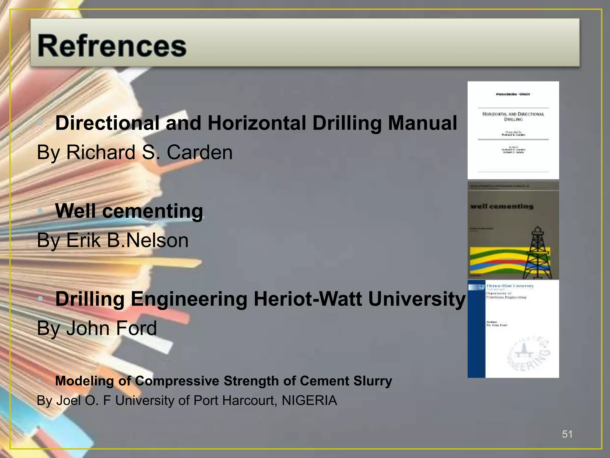 • Directional and Horizontal Drilling Manual
By Richard S. Carden
• Well cementing
By Erik B.Nelson
• Drilling Engineering Heriot-Watt University
By John Ford
• Modeling of Compressive Strength of Cement Slurry
By Joel O. F University of Port Harcourt, NIGERIA
51
 