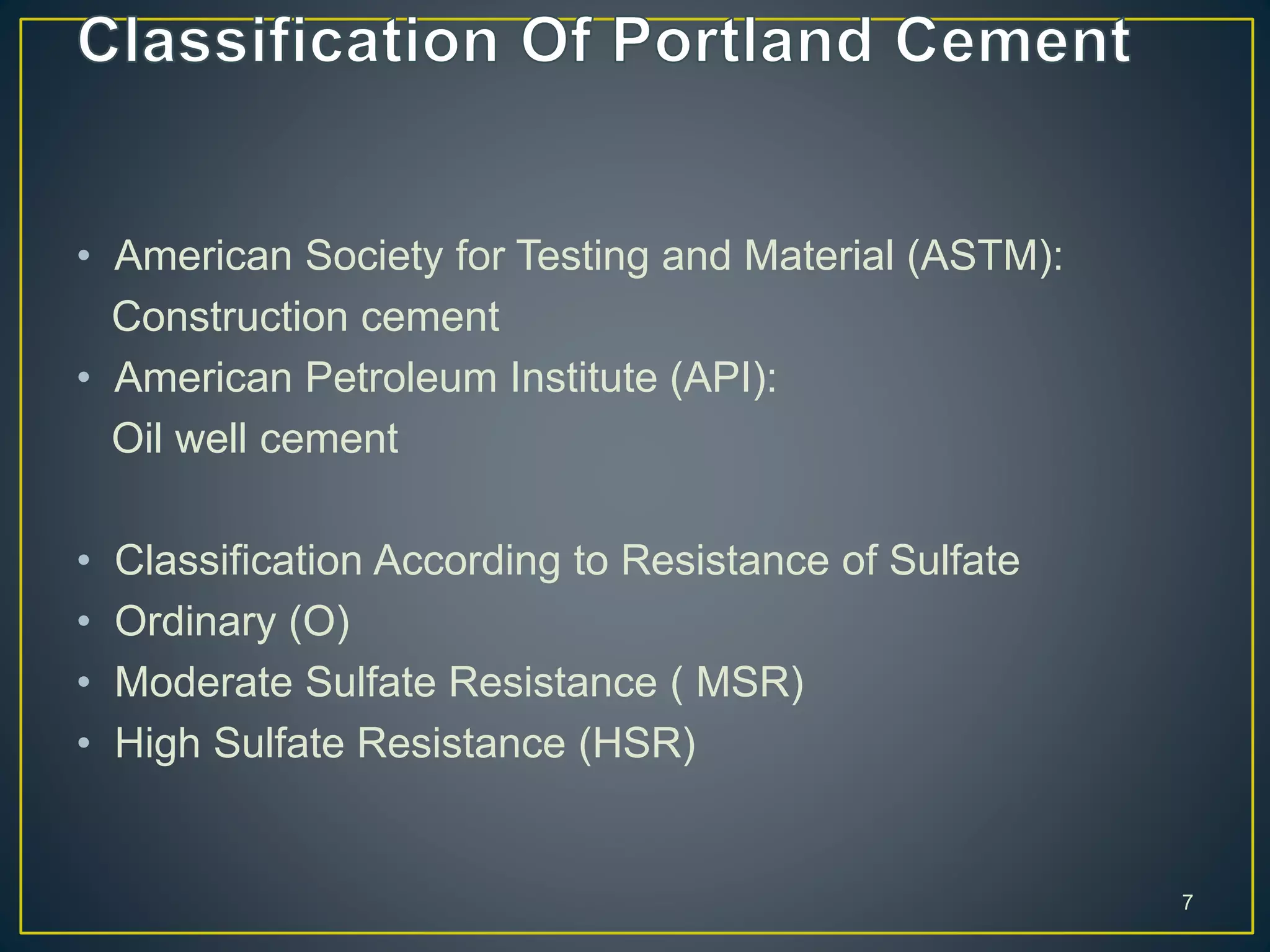 • American Society for Testing and Material (ASTM):
Construction cement
• American Petroleum Institute (API):
Oil well cement
• Classification According to Resistance of Sulfate
• Ordinary (O)
• Moderate Sulfate Resistance ( MSR)
• High Sulfate Resistance (HSR)
7
 
