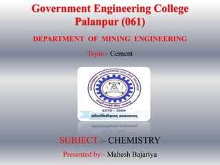 Government Engineering College
Palanpur (061)
SUBJECT :- CHEMISTRY
DEPARTMENT OF MINING ENGINEERING
Presented by:- Mahesh Bajariya
Topic:- Cement
 