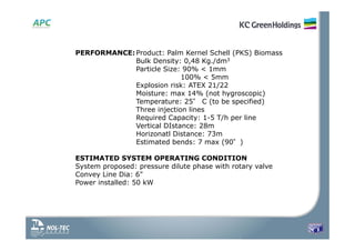 PERFORMANCE:Product: Palm Kernel Schell (PKS) Biomass
Bulk Density: 0,48 Kg./dm3
Particle Size: 90% < 1mm
100% < 5mm
Explosion risk: ATEX 21/22
Moisture: max 14% (not hygroscopic)
Temperature: 25° C (to be specified)
Three injection lines
Required Capacity: 1-5 T/h per line
Vertical DIstance: 28m
Horizonatl Distance: 73m
Estimated bends: 7 max (90°)
ESTIMATED SYSTEM OPERATING CONDITION
System proposed: pressure dilute phase with rotary valve
Convey Line Dia: 6"
Power installed: 50 kW
 