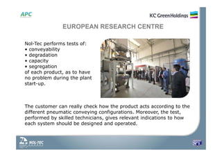 Nol-Tec performs tests of:
• conveyability
• degradation
• capacity
• segregation
of each product, as to have
no problem during the plant
start-up.
The customer can really check how the product acts according to the
different pneumatic conveying configurations. Moreover, the test,
performed by skilled technicians, gives relevant indications to how
each system should be designed and operated.
EUROPEAN RESEARCH CENTRE
 