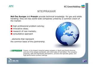 Nol-Tec Europe and Praxair provide technical knowledge for gas and solids
handling: they are two world-wide companies united by a common vision of
the market:
■ high professional problem solving;
■ innovative ideas;
■ research of new markets;
■ consultative approach
…elements that represent
the common basis of this partnership.
NTE/PRAXAIR
Praxair, is the largest industrial gases company in North and South America,
and one of the largest worldwide, with 2010 sales of $10 billion. The company
produces, sells and distributes atmospheric, process and specialty gases, and
high-performance surface coatings
 