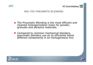 NOL-TEC PNEUMATIC BLENDING
• The Pneumatic Blending is the most efficient and
cleanest homogenization mean for powder,
granules and abrasive materials.
• Compared to common mechanical blenders,
pneumatic blenders use air to efficiently blend
different components in an homogeneous mix.
 