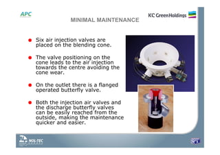 MINIMAL MAINTENANCE
• Six air injection valves are
placed on the blending cone.
• The valve positioning on the
cone leads to the air injection
towards the centre avoiding the
cone wear.
• On the outlet there is a flanged
operated butterfly valve.
• Both the injection air valves and
the discharge butterfly valves
can be easily reached from the
outside, making the maintenance
quicker and easier.
 