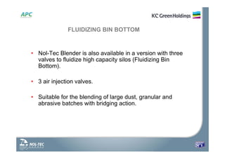 • Nol-Tec Blender is also available in a version with three
valves to fluidize high capacity silos (Fluidizing Bin
Bottom).
• 3 air injection valves.
• Suitable for the blending of large dust, granular and
abrasive batches with bridging action.
FLUIDIZING BIN BOTTOM
 