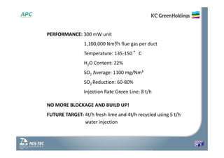 PERFORMANCE: 300 mW unit
1,100,000 Nm³/h flue gas per duct
Temperature: 135‐150 °C
H2O Content: 22%
SO2 Average: 1100 mg/Nm³
SO2 Reduction: 60‐80%
Injection Rate Green Line: 8 t/h
NO MORE BLOCKAGE AND BUILD UP!
FUTURE TARGET: 4t/h fresh lime and 4t/h recycled using 5 t/h
water injection
 