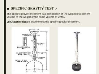 ■ Specific Gravity Test :-
The specific gravity of cement is a comparison of the weight of a cement
volume to the weight of the same volume of water.
Le-Chaterlier flask is used to test the specific gravity of cement.
 