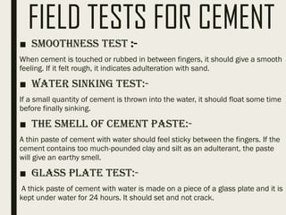 FIELD TESTS FOR CEMENT
■ Smoothness Test :-
When cement is touched or rubbed in between fingers, it should give a smooth
feeling. If it felt rough, it indicates adulteration with sand.
■ Water Sinking Test:-
If a small quantity of cement is thrown into the water, it should float some time
before finally sinking.
■ The smell of Cement Paste:-
A thin paste of cement with water should feel sticky between the fingers. If the
cement contains too much-pounded clay and silt as an adulterant, the paste
will give an earthy smell.
■ Glass Plate Test:-
A thick paste of cement with water is made on a piece of a glass plate and it is
kept under water for 24 hours. It should set and not crack.
 