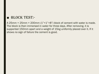 ■ Block Test:-
A 25mm × 25mm × 200mm (1”×1”×8”) block of cement with water is made.
The block is then immersed in water for three days. After removing, it is
supported 150mm apart and a weight of 15kg uniformly placed over it. If it
shows no sign of failure the cement is good.
 