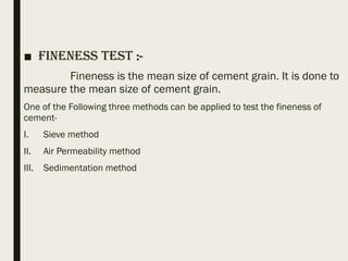 ■ Fineness Test :-
Fineness is the mean size of cement grain. It is done to
measure the mean size of cement grain.
One of the Following three methods can be applied to test the fineness of
cement-
I. Sieve method
II. Air Permeability method
III. Sedimentation method
 