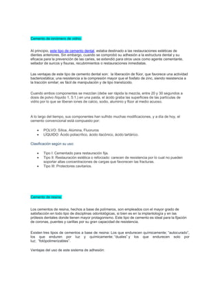 Cemento de ionómero de vidrio:
Al principio, este tipo de cemento dental, estaba destinado a las restauraciones estéticas de
dientes anteriores. Sin embargo, cuando se comprobó su adhesión a la estructura dental y su
eficacia para la prevención de las caries, se extendió para otros usos como agente cementante,
sellador de surcos y fisuras, recubrimientos o restauraciones inmediatas.
Las ventajas de este tipo de cemento dental son: la liberación de flúor, que favorece una actividad
bacteriostática; una resistencia a la compresión mayor que el fosfato de zinc, siendo resistencia a
la tracción similar; es fácil de manipulación y de tipo translúcido.
Cuando ambos componentes se mezclan (debe ser rápida la mezcla, entre 20 y 30 segundos a
dosis de polvo /líquido 1, 5:1.) en una pasta, el ácido graba las superficies de las partículas de
vidrio por lo que se liberan iones de calcio, sodio, aluminio y flúor al medio acuoso.
A lo largo del tiempo, sus componentes han sufrido muchas modificaciones, y a día de hoy, el
cemento convencional está compuesto por:
• POLVO: Sílice, Alúmina, Fluoruros
• LÍQUIDO: Ácido poliacrílico, ácido itacónico, ácido tartárico.
Clasificación según su uso:
• Tipo I: Cementado para restauración fija.
• Tipo II: Restauración estética o reforzado: carecen de resistencia por lo cual no pueden
soportar altas concentraciones de cargas que favorecen las fracturas.
• Tipo III: Protectores cavitarios.
Cemento de resina:
Los cementos de resina, hechos a base de polímeros, son empleados con el mayor grado de
satisfacción en todo tipo de disciplinas odontológicas, si bien es en la implantología y en las
prótesis dentales donde tienen mayor protagonismo. Este tipo de cemento es ideal para la fijación
de coronas, puentes y carillas por su gran capacidad de resistencia.
Existen tres tipos de cementos a base de resina: Los que endurecen químicamente; “autocurado”,
los que enduren por luz y químicamente; “duales” y los que endurecen solo por
luz; “fotópolimerizables”.
Ventajas del uso de este sistema de adhesión:
 