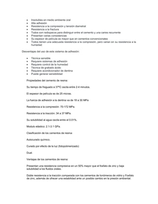 • Insolubles en medio ambiente oral
• Alta adhesión
• Resistencia a la compresión y tensión diametral
• Resistencia a la fractura
• Todos son radiopacos para distinguir entre el cemento y una caries recurrente
• Presentan varias consistencias
• Su espesor de película es mayor que en cementos convencionales
• Todos tienen una adecuada resistencia a la compresión, pero varian en su resistencia a la
humedad
Desventajas del uso de este sistema de adhesión:
• Técnica sensible
• Requiere sistemas de adhesión
• Requiere control de la humedad
• Técnica de grabado ácido
• Requiere acondicionador de dentina
• Puede generar sensibilidad
Propiedades del cemento de resina:
Su tiempo de fraguado a 37ºC oscila entre 2-4 minutos.
El espesor de película es de 25 micras.
La fuerza de adhesión a la dentina va de 18 a 30 MPa
Resistencia a la compresión: 70-172 MPa.
Resistencia a la tracción: 34 a 37 MPa.
Su solubilidad al agua oscila entre el 0.01%.
Modulo elástico: 2.1-3.1 GPa.
Clasificación de los cementos de resina:
Autocurado químico.
Curado por efecto de la luz (fotopolimerizado)
Dual.
Ventajas de los cementos de resina:
Presentan una resistencia compresiva en un 50% mayor que el fosfato de zinc y baja
solubilidad a los fluidos orales.
Doble resistencia a la tracción comparada con los cementos de Ionómeros de vidrio y Fosfato
de zinc, además de ofrecer una estabilidad ante un posible cambio en la presión ambiental.
 