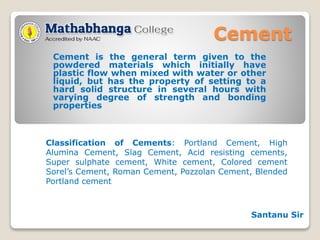 Cement
Cement is the general term given to the
powdered materials which initially have
plastic flow when mixed with water or other
liquid, but has the property of setting to a
hard solid structure in several hours with
varying degree of strength and bonding
properties
Classification of Cements: Portland Cement, High
Alumina Cement, Slag Cement, Acid resisting cements,
Super sulphate cement, White cement, Colored cement
Sorel’s Cement, Roman Cement, Pozzolan Cement, Blended
Portland cement
Santanu Sir
 