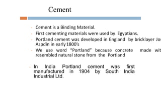 Cement
• Cement is a Binding Material.
• First cementing materials were used by Egyptians.
• Portland cement was developed in England by bricklayer Jos
Aspdin in early1800’s
• We use word “Portland” because concrete made wit
resembled natural stone from the Portland
• In India Portland cement was
South
first
India
manufactured in 1904 by
Industrial Ltd.
 