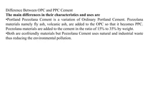 Difference Between OPC and PPC Cement
The main differences in their characteristics and uses are
•Portland Pozzolana Cement is a variation of Ordinary Portland Cement. Pozzolana
materials namely fly ash, volcanic ash, are added to the OPC so that it becomes PPC.
Pozzolana materials are added to the cement in the ratio of 15% to 35% by weight.
•Both are ecofriendly materials but Pozzolana Cement uses natural and industrial waste
thus reducing the environmental pollution.
 